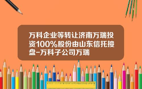 万科企业等转让济南万瑞投资100%股份由山东信托接盘-万科子公司万瑞