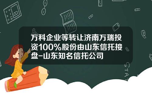万科企业等转让济南万瑞投资100%股份由山东信托接盘-山东知名信托公司