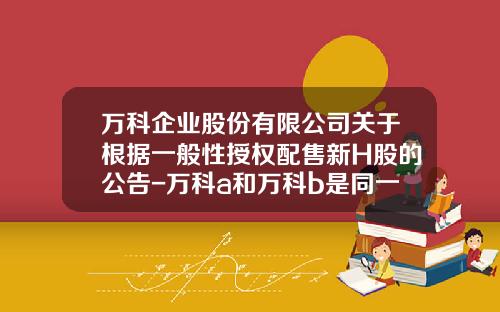 万科企业股份有限公司关于根据一般性授权配售新H股的公告-万科a和万科b是同一家公司吗