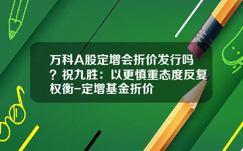 万科A股定增会折价发行吗？祝九胜：以更慎重态度反复权衡-定增基金折价