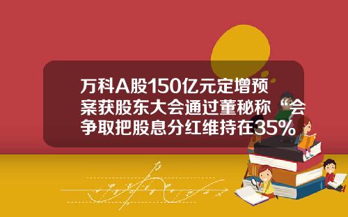 万科A股150亿元定增预案获股东大会通过董秘称“会争取把股息分红维持在35%左右”-万科股价翻多少倍