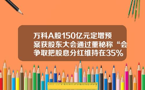 万科A股150亿元定增预案获股东大会通过董秘称“会争取把股息分红维持在35%左右”-公司修改股东分红