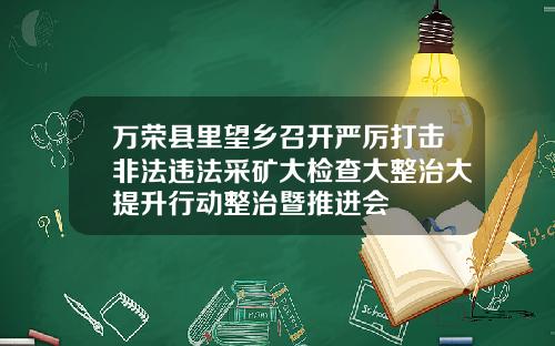 万荣县里望乡召开严厉打击非法违法采矿大检查大整治大提升行动整治暨推进会