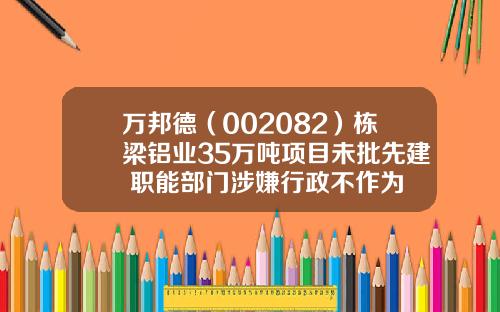 万邦德（002082）栋梁铝业35万吨项目未批先建 职能部门涉嫌行政不作为