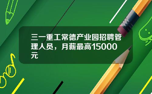 三一重工常德产业园招聘管理人员，月薪最高15000元