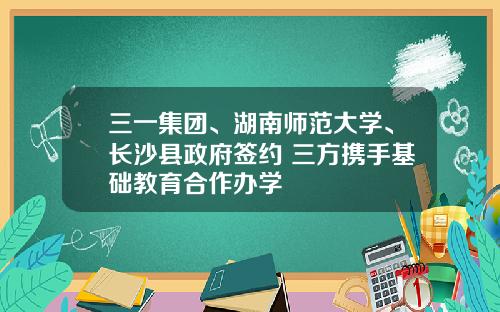 三一集团、湖南师范大学、长沙县政府签约 三方携手基础教育合作办学