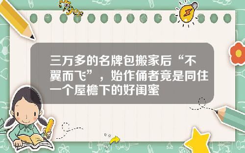 三万多的名牌包搬家后“不翼而飞”，始作俑者竟是同住一个屋檐下的好闺蜜