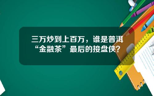 三万炒到上百万，谁是普洱“金融茶”最后的接盘侠？
