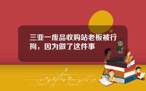 三亚一废品收购站老板被行拘，因为做了这件事