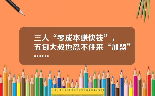 三人“零成本赚快钱”， 五旬大叔也忍不住来“加盟”……