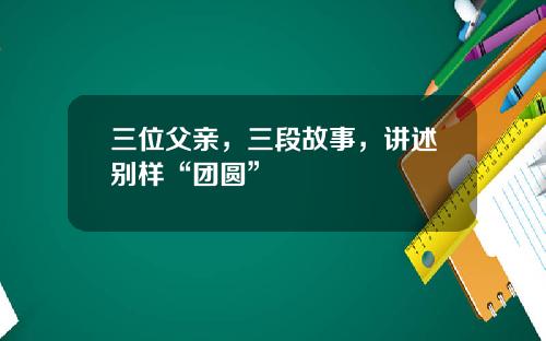 三位父亲，三段故事，讲述别样“团圆”