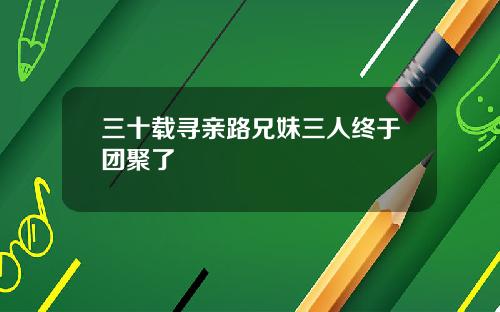 三十载寻亲路兄妹三人终于团聚了