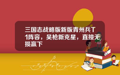 三国志战略版新版青州兵T1阵容，吴枪新克星，直接无损赢下