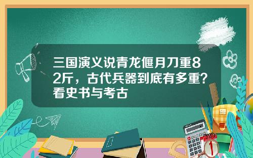 三国演义说青龙偃月刀重82斤，古代兵器到底有多重？看史书与考古