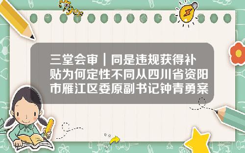 三堂会审｜同是违规获得补贴为何定性不同从四川省资阳市雁江区委原副书记钟青勇案说起