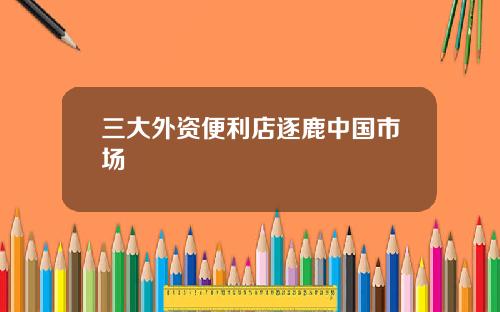 三大外资便利店逐鹿中国市场