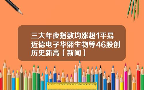 三大年夜指数均涨超1平易近德电子华熙生物等46股创历史新高【新闻】