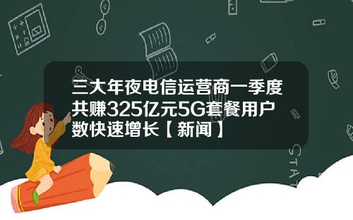 三大年夜电信运营商一季度共赚325亿元5G套餐用户数快速增长【新闻】