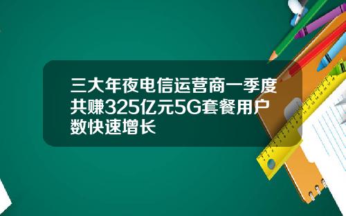 三大年夜电信运营商一季度共赚325亿元5G套餐用户数快速增长