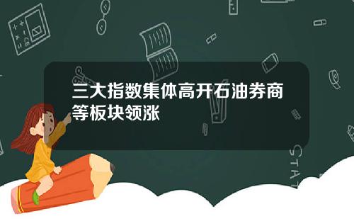 三大指数集体高开石油券商等板块领涨