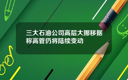 三大石油公司高层大挪移据称高管仍将陆续变动