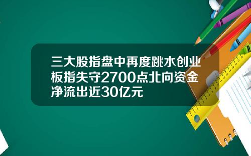 三大股指盘中再度跳水创业板指失守2700点北向资金净流出近30亿元