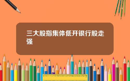 三大股指集体低开银行股走强