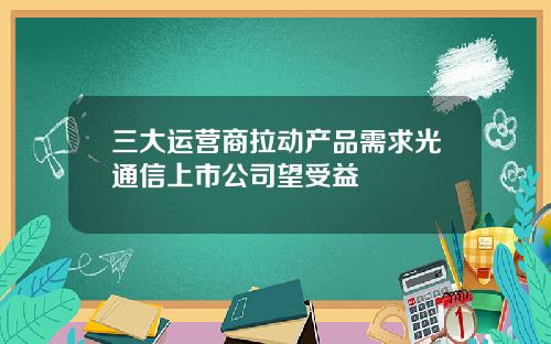 三大运营商拉动产品需求光通信上市公司望受益