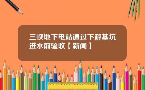 三峡地下电站通过下游基坑进水前验收【新闻】