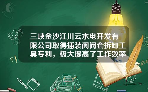 三峡金沙江川云水电开发有限公司取得插装阀阀套拆卸工具专利，极大提高了工作效率
