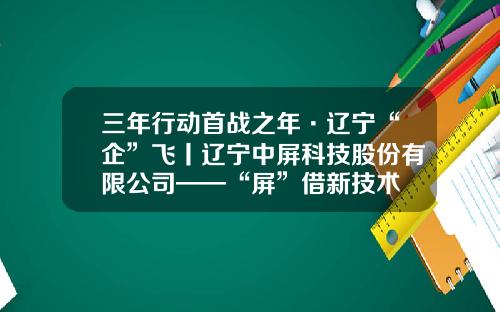 三年行动首战之年·辽宁“企”飞丨辽宁中屏科技股份有限公司——“屏”借新技术 领跑新赛道