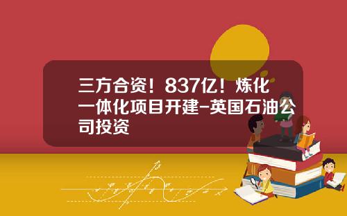 三方合资！837亿！炼化一体化项目开建-英国石油公司投资