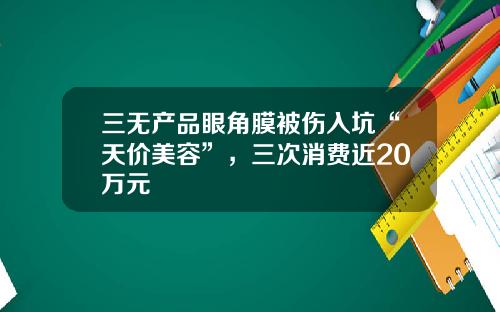 三无产品眼角膜被伤入坑“天价美容”，三次消费近20万元