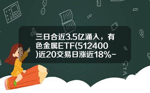 三日合近3.5亿涌入，有色金属ETF(512400)近20交易日涨近18%-有色金属基金