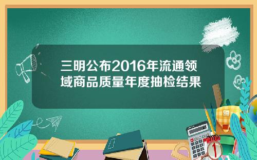 三明公布2016年流通领域商品质量年度抽检结果
