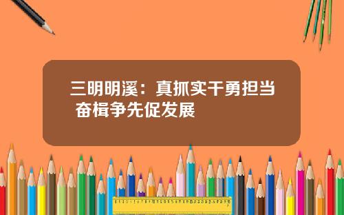 三明明溪：真抓实干勇担当 奋楫争先促发展