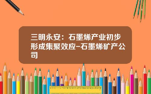 三明永安：石墨烯产业初步形成集聚效应-石墨烯矿产公司