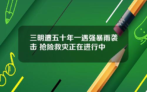 三明遭五十年一遇强暴雨袭击 抢险救灾正在进行中