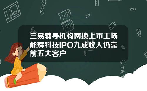 三易辅导机构两换上市主场能辉科技IPO九成收入仍靠前五大客户