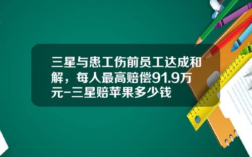 三星与患工伤前员工达成和解，每人最高赔偿91.9万元-三星赔苹果多少钱
