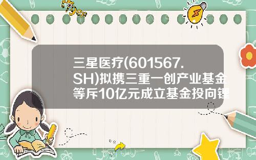 三星医疗(601567.SH)拟携三重一创产业基金等斥10亿元成立基金投向锂电池等领域-设立医疗基金