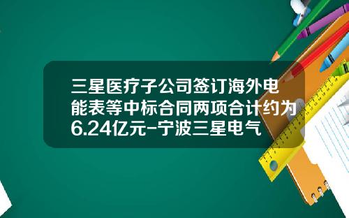 三星医疗子公司签订海外电能表等中标合同两项合计约为6.24亿元-宁波三星电气股份有限公司地址