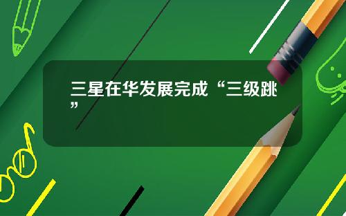 三星在华发展完成“三级跳”