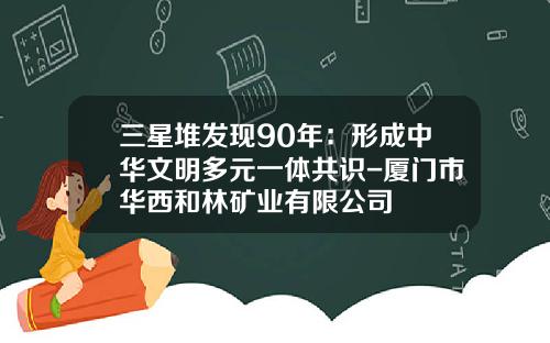 三星堆发现90年：形成中华文明多元一体共识-厦门市华西和林矿业有限公司
