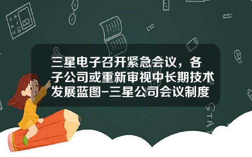 三星电子召开紧急会议，各子公司或重新审视中长期技术发展蓝图-三星公司会议制度