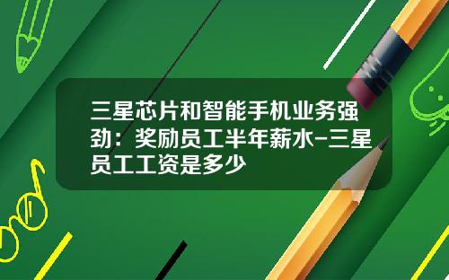 三星芯片和智能手机业务强劲：奖励员工半年薪水-三星员工工资是多少