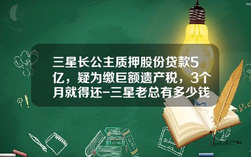 三星长公主质押股份贷款5亿，疑为缴巨额遗产税，3个月就得还-三星老总有多少钱