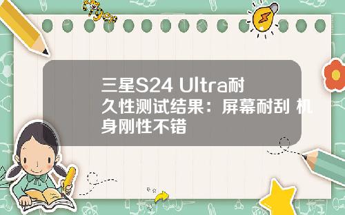 三星S24 Ultra耐久性测试结果：屏幕耐刮 机身刚性不错