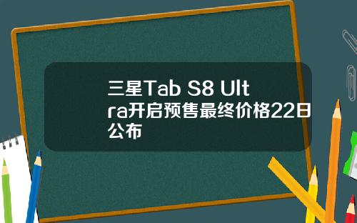 三星Tab S8 Ultra开启预售最终价格22日公布