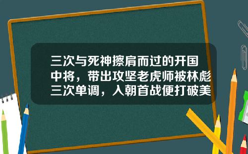 三次与死神擦肩而过的开国中将，带出攻坚老虎师被林彪三次单调，入朝首战便打破美军不可战胜的神话